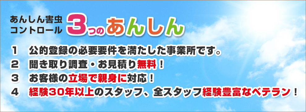 あんしん害虫コントロール3つのあんしん 1.公的登録の必要要件を満たした事業所です。 2.聞き取り調査・お見積り無料! 3.お客様の立場で親身に対応!4.経験30年以上のスタッフ、全スタッフ経験豊富なベテラン!